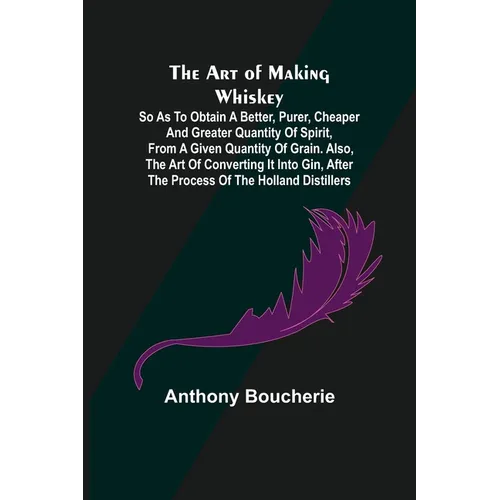 The Art of Making Whiskey; So As to Obtain a Better, Purer, Cheaper and Greater Quantity of Spirit, From a Given Quantity of Grain. Also, the Art of C