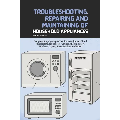 Troubleshooting, Repairing and Maintaining of Household Appliances: Complete Step-by-Step DIY Guide to Major, Small and Smart Home Appliances - Coveri