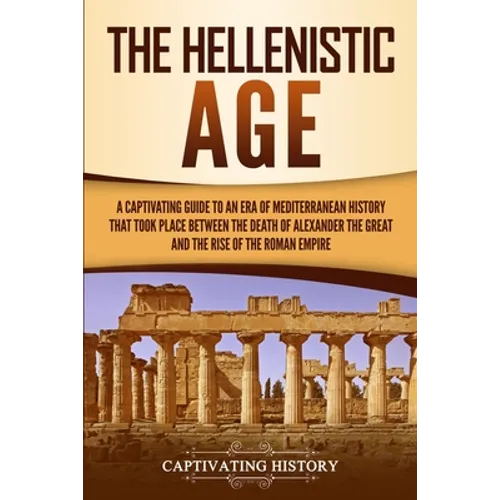 The Hellenistic Age: A Captivating Guide to an Era of Mediterranean History That Took Place Between the Death of Alexander the Great and the Rise of t