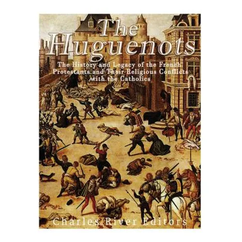 The Huguenots: The History and Legacy of the French Protestants and Their Religious Conflicts with the Catholics