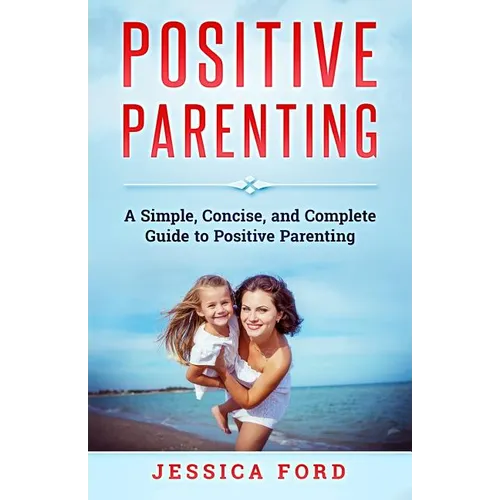 Positive Parenting: A Simple, Concise, and Complete Guide to Positive Parenting