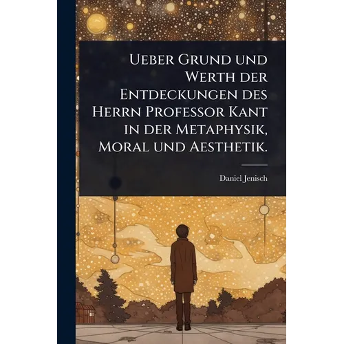 Ueber Grund und Werth der Entdeckungen des Herrn Professor Kant in der Metaphysik, Moral und Aesthetik.