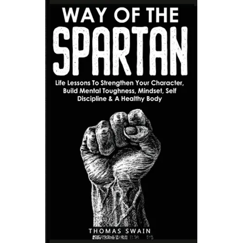 Way of The Spartan: Life Lessons To Strengthen Your Character, Build Mental Toughness, Mindset, Self Discipline & A Healthy Body