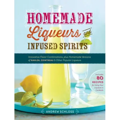 Homemade Liqueurs and Infused Spirits: Innovative Flavor Combinations, Plus Homemade Versions of Kahlúa, Cointreau, and Other Popular Liqueurs
