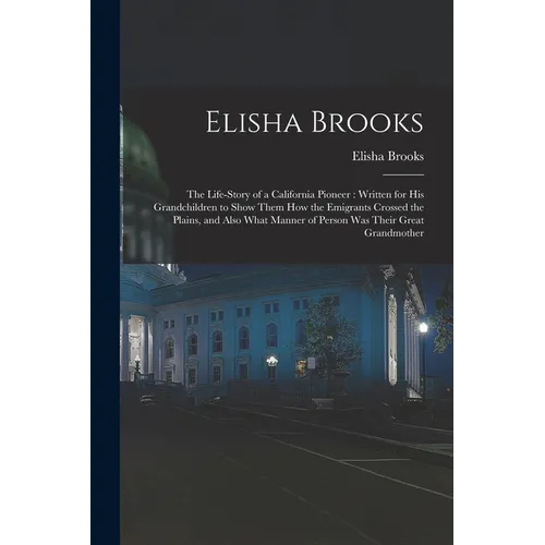 Elisha Brooks: the Life-story of a California Pioneer: Written for His Grandchildren to Show Them How the Emigrants Crossed the Plain