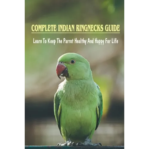 Complete Indian Ringnecks Guide: Learn To Keep The Parrot Healthy And Happy For Life: Indian Ringneck Diet And Nutrition