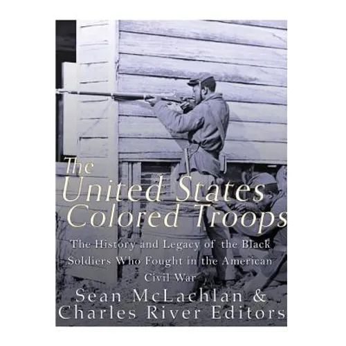 The United States Colored Troops: The History and Legacy of the Black Soldiers Who Fought in the American Civil War