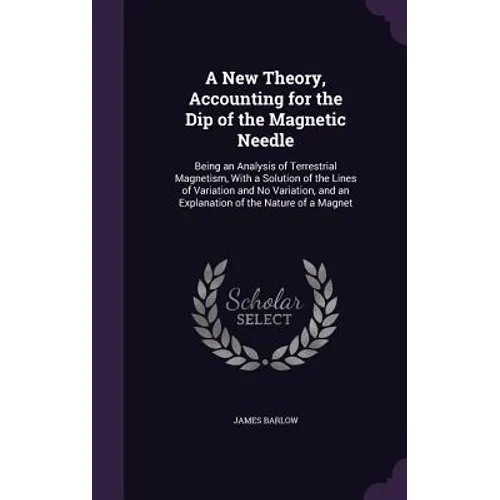A New Theory, Accounting for the Dip of the Magnetic Needle: Being an Analysis of Terrestrial Magnetism, With a Solution of the Lines of Variation and