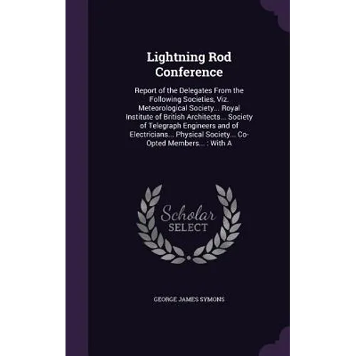 Lightning Rod Conference: Report of the Delegates From the Following Societies, Viz. Meteorological Society... Royal Institute of British Archit