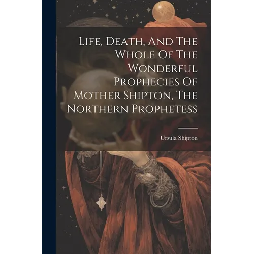 Life, Death, And The Whole Of The Wonderful Prophecies Of Mother Shipton, The Northern Prophetess
