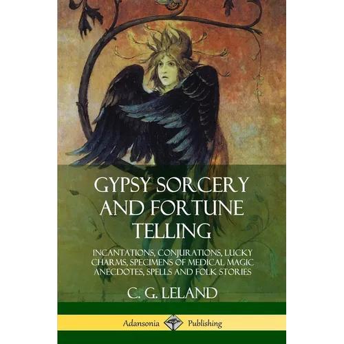 Gypsy Sorcery and Fortune Telling: Incantations, Conjurations, Lucky Charms, Specimens of Medical Magic Anecdotes, Spells and Folk Stories