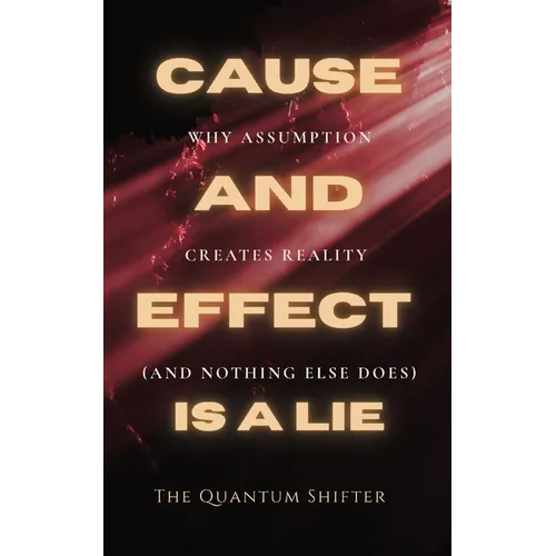 Cause and Effect Is a Lie: Why Assumption Creates Reality (and Nothing Else Does)
