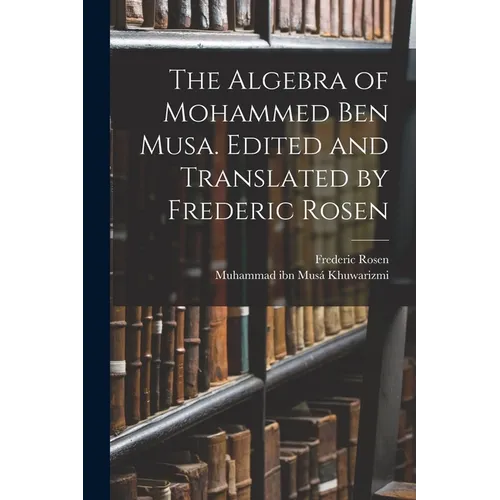 The Algebra of Mohammed ben Musa. Edited and Translated by Frederic Rosen