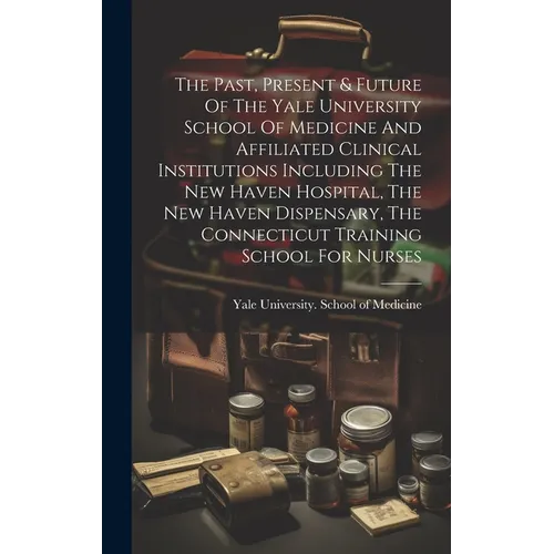 The Past, Present & Future Of The Yale University School Of Medicine And Affiliated Clinical Institutions Including The New Haven Hospital, The New Ha