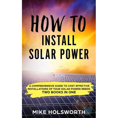 How to Install Solar Power: A Comprehensive Guide to Cost Effective Installations of Your Solar Power Needs (Two Books in One)