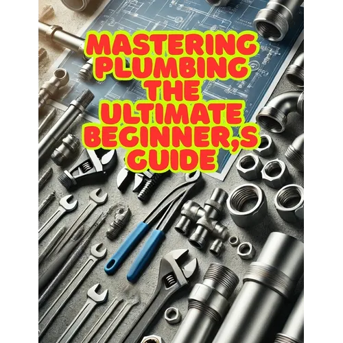 Mastering Plumbing: The Ultimate Beginner's Guide: 1. Learn Essential Skills, Tools, and Techniques for Home & Professional Plumbing