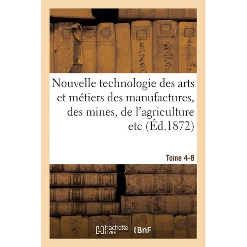 Nouvelle technologie des arts et métiers des manufactures, des mines, Tome 4-8: de l'agriculture etc.: annales et archives de l'industrie au XIXe sièc