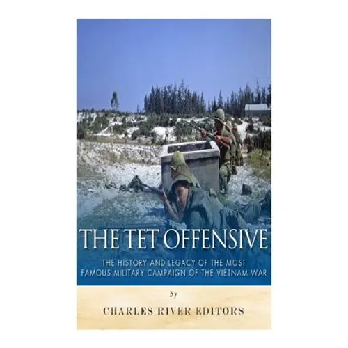 The Tet Offensive: The History and Legacy of the Most Famous Military Campaign of the Vietnam War