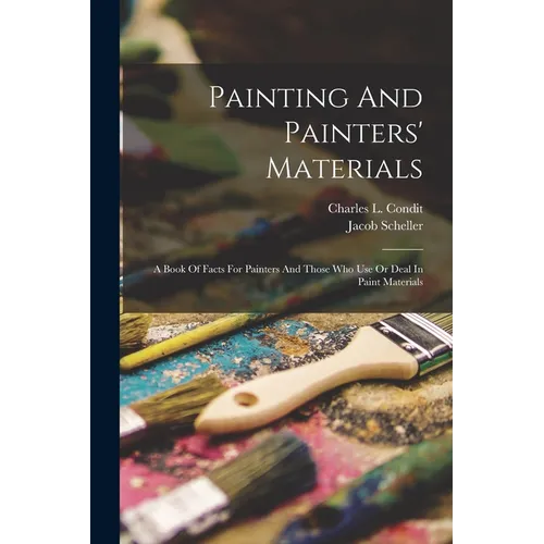 Painting And Painters' Materials: A Book Of Facts For Painters And Those Who Use Or Deal In Paint Materials