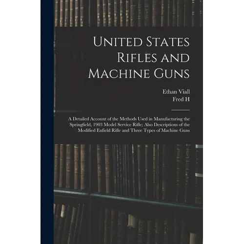 United States Rifles and Machine Guns; a Detailed Account of the Methods Used in Manufacturing the Springfield, 1903 Model Service Rifle; Also Descrip