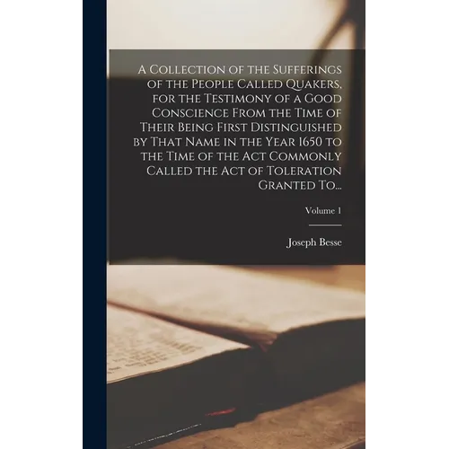 A Collection of the Sufferings of the People Called Quakers, for the Testimony of a Good Conscience From the Time of Their Being First Distinguished b