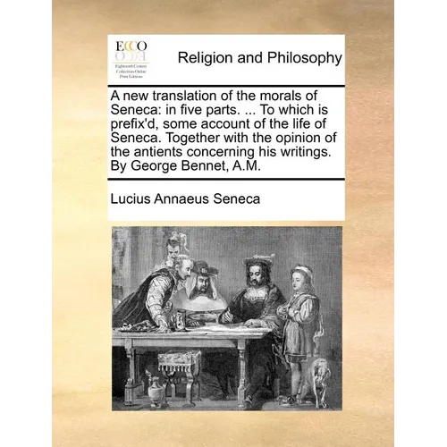A New Translation of the Morals of Seneca: In Five Parts. ... to Which Is Prefix'd, Some Account of the Life of Seneca. Together with the Opinion of t