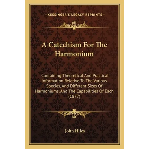 A Catechism For The Harmonium: Containing Theoretical And Practical Information Relative To The Various Species, And Different Sizes Of Harmoniums, A