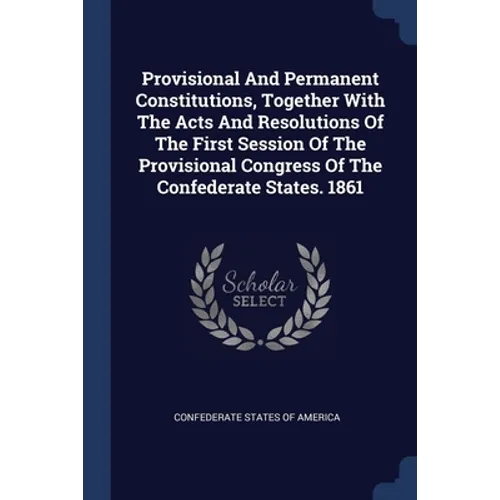 Provisional And Permanent Constitutions, Together With The Acts And Resolutions Of The First Session Of The Provisional Congress Of The Confederate St