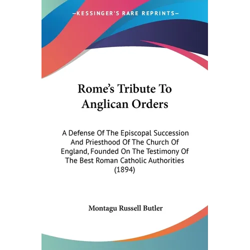 Rome's Tribute To Anglican Orders: A Defense Of The Episcopal Succession And Priesthood Of The Church Of England, Founded On The Testimony Of The Best