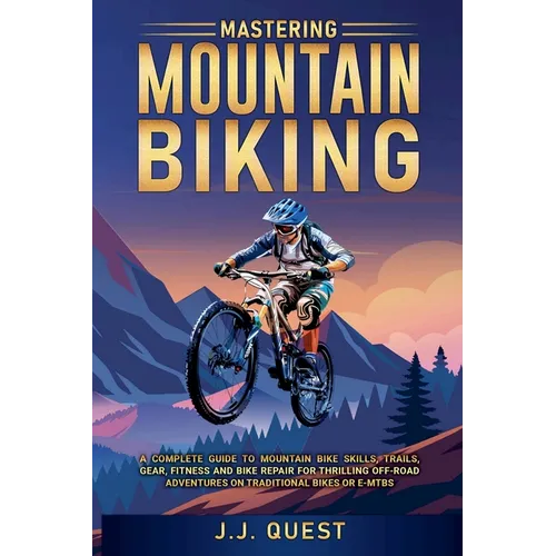 Mastering Mountain Biking: A Complete Guide to Mountain Bike Skills, Trails, Gear, Fitness and Bike Repair for Thrilling Off-Road Adventures on T