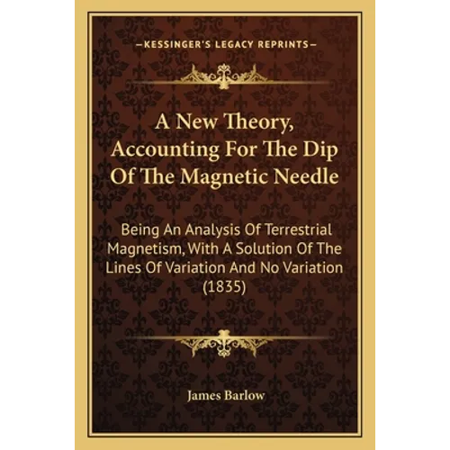 A New Theory, Accounting For The Dip Of The Magnetic Needle: Being An Analysis Of Terrestrial Magnetism, With A Solution Of The Lines Of Variation And