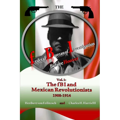 The federal Bureau of Investigation before Hoover: Volume 1: The fBI and Mexican Revolutionists, 1908-1914
