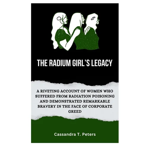 The Radium Girl's Legacy: A Riveting Account of Women Who Suffered from Radiation Poisoning and Demonstrated Remarkable Bravery in The Face of C