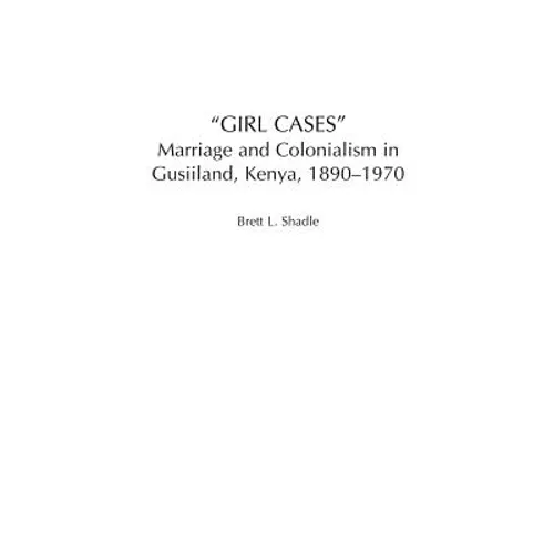 Girl Cases: Marriage and Colonialism in Gusiiland, Kenya, 1890-1970