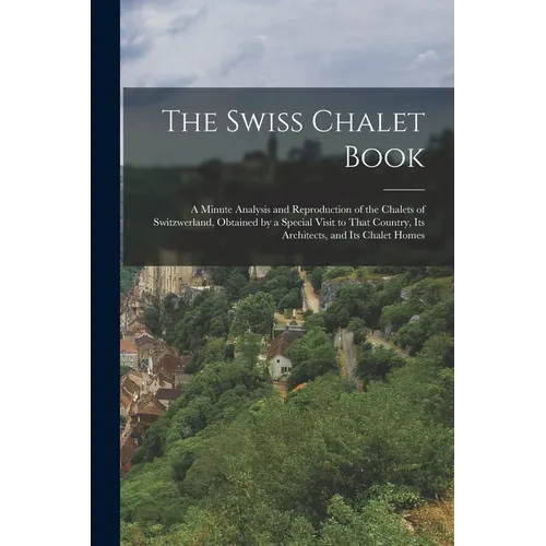 The Swiss Chalet Book: A Minute Analysis and Reproduction of the Chalets of Switzwerland, Obtained by a Special Visit to That Country, Its Ar