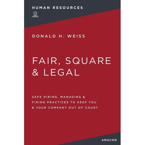 Fair, Square and Legal: Safe Hiring, Managing and Firing Practices to Keep You and Your Company Out of Court