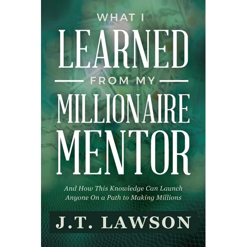 What I Learned from My Millionaire Mentor: And How This Knowledge Can Launch Anyone On a Path to Making Millions