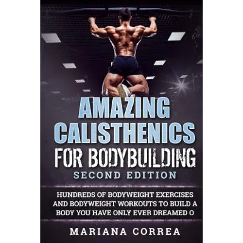 AMAZING CALISTHENICS For BODYBUILDING SECOND EDITION: HUNDREDS OF BODYWEIGHT EXERCISES AND BODYWEIGHT WORKOUTS TO BUILD a BODY YOU HAVE ONLY EVER DREA