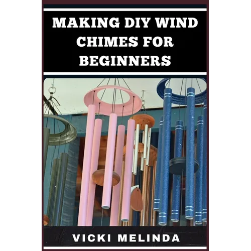 Making DIY Wind Chimes for Beginners: Step-By-Step Projects, Essential Techniques, And Creative Ideas For Beautiful Garden Ornaments