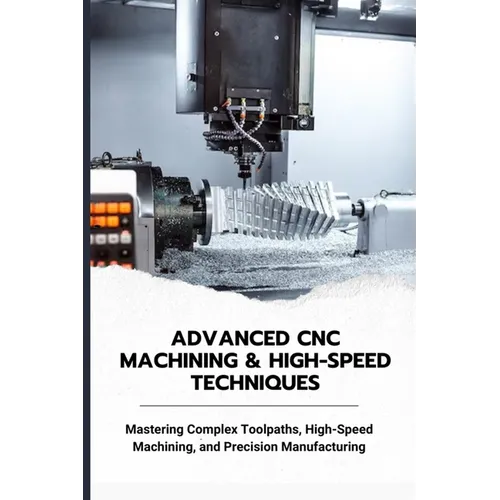 Advanced CNC Machining & High-Speed Techniques: Mastering Complex Toolpaths, High-Speed Machining, and Precision Manufacturing