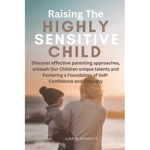 Raising The Highly Sensitive Child: Discover effective parenting approaches, unleash Our Children unique talents and Fostering a Foundation of Self-Co