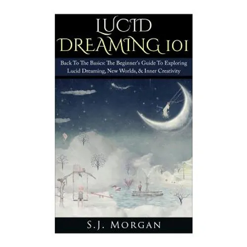 Lucid Dreaming 101: Back To The Basics: The Beginner's Guide To Exploring Lucid Dreaming, New Worlds, & Inner Creativity