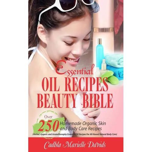 Essential Oil Recipes Beauty Bible: Over 250 Homemade Organic Skin and Body Care Recipes (Herbal, Organic and Aromatherapy Essential Oil Recipes for A