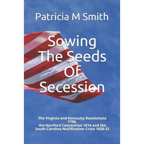 Sowing The Seeds Of Secession: The Virginia and Kentucky Resolutions 1798, the Hartford Convention 1814 and the South Carolina Nullification Crisis 1