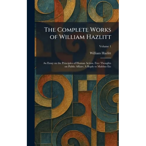 The Complete Works of William Hazlitt: An Essay on the Principles of Human Action. Free Thoughts on Public Affairs. A Reply to Malthus Etc