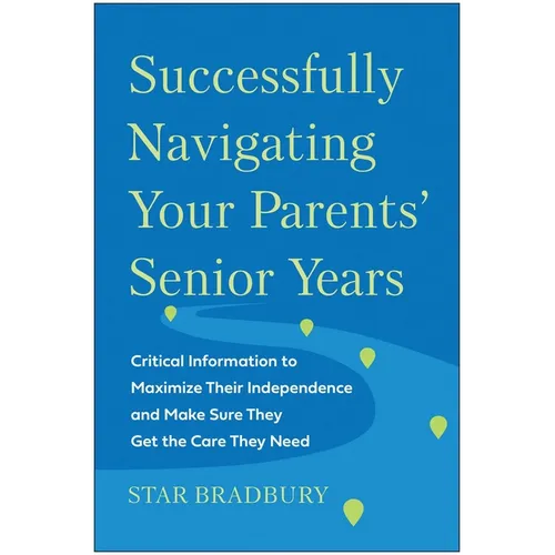 Successfully Navigating Your Parents' Senior Years: Critical Information to Maximize Their Independence and Make Sure They Get the Care They Need