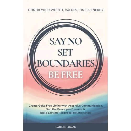 Say No, Set Boundaries, Be Free: Create Guilt-Free Limits with Assertive Communication, Find the Peace you Deserve & Build Reciprocal Relationships Th