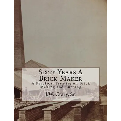 Sixty Years A Brick-Maker: A Practical Treatise on Brick Making and Burning