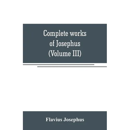 Complete works of Josephus. Antiquities of the Jews; The wars of the Jews against Apion, etc (Volume III)