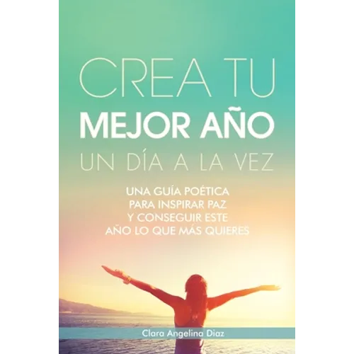 Crea Tu Mejor Año Un Día a La Vez: Una Guía Poética Para Inspirar Paz Y Conseguir Este Año Lo Que Mas Quieres